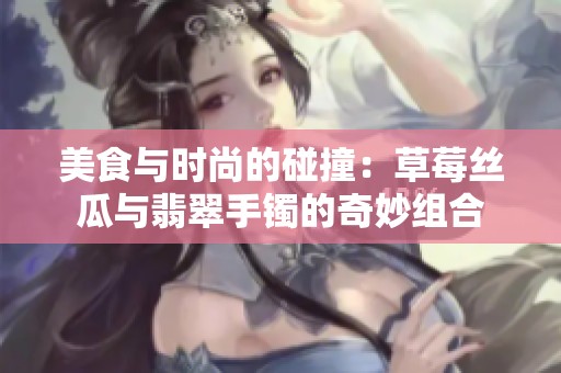 美食與時(shí)尚的碰撞：草莓絲瓜與翡翠手鐲的奇妙組合