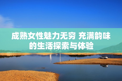 成熟女性魅力無(wú)窮 充滿韻味的生活探索與體驗(yàn)