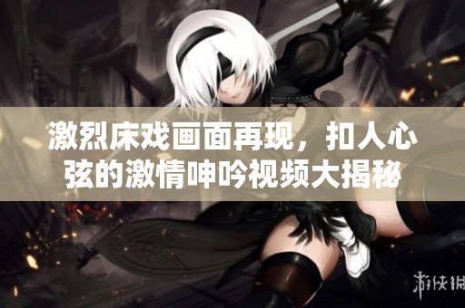 激烈床戲畫面再現(xiàn)，扣人心弦的激情呻吟視頻大揭秘