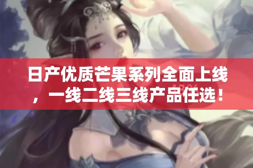 日產(chǎn)優(yōu)質(zhì)芒果系列全面上線，一線二線三線產(chǎn)品任選！