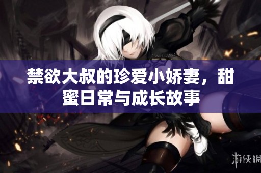 禁欲大叔的珍愛小嬌妻，甜蜜日常與成長故事