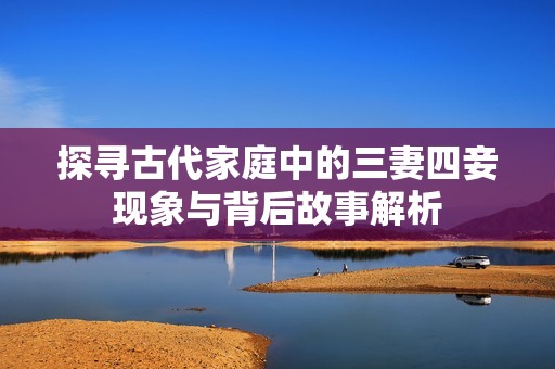 探尋古代家庭中的三妻四妾現(xiàn)象與背后故事解析