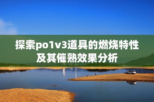探索po1v3道具的燃燒特性及其催熟效果分析