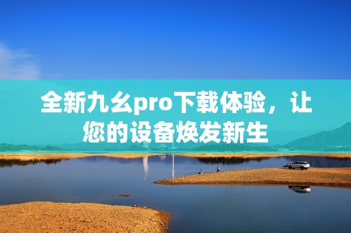 全新九幺pro下載體驗(yàn)，讓您的設(shè)備煥發(fā)新生