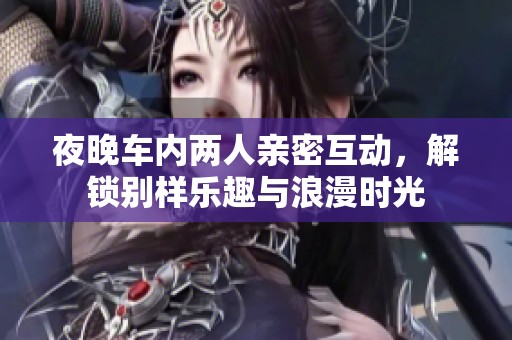 夜晚車內(nèi)兩人親密互動，解鎖別樣樂趣與浪漫時光