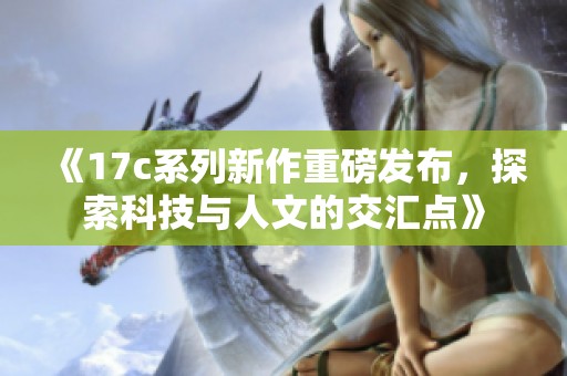 《17c系列新作重磅發(fā)布，探索科技與人文的交匯點》
