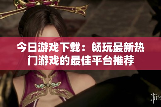 今日游戲下載：暢玩最新熱門游戲的最佳平臺(tái)推薦