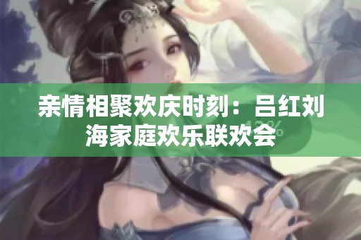 親情相聚歡慶時刻：呂紅劉海家庭歡樂聯(lián)歡會