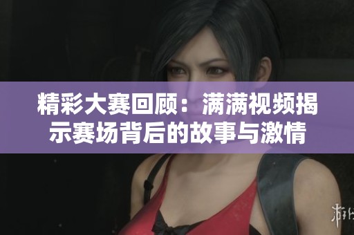 精彩大賽回顧：滿滿視頻揭示賽場背后的故事與激情
