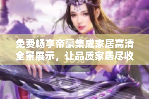 免費(fèi)暢享帝豪集成家居高清全景展示，讓品質(zhì)家居盡收眼底