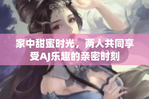 家中甜蜜時(shí)光，兩人共同享受AJ樂趣的親密時(shí)刻