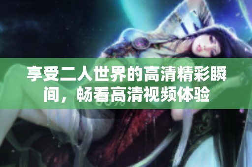 享受二人世界的高清精彩瞬間，暢看高清視頻體驗(yàn)