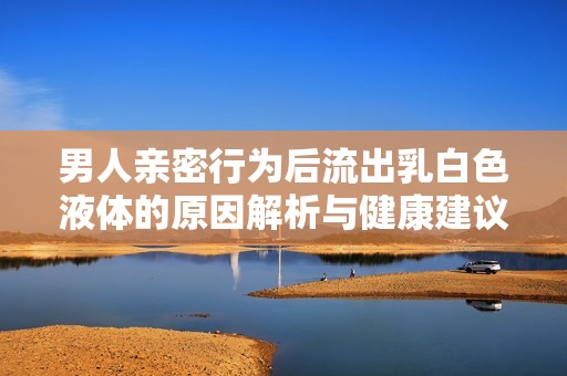 男人親密行為后流出乳白色液體的原因解析與健康建議