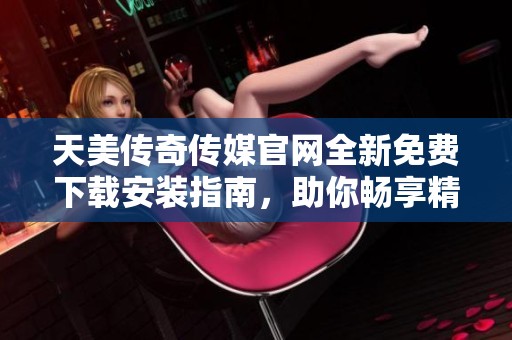 天美傳奇?zhèn)髅焦倬W(wǎng)全新免費下載安裝指南，助你暢享精彩內容