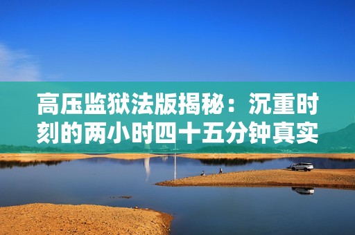 高壓監(jiān)獄法版揭秘：沉重時(shí)刻的兩小時(shí)四十五分鐘真實(shí)記錄