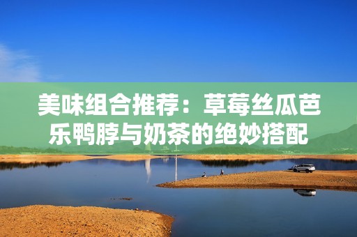 美味組合推薦：草莓絲瓜芭樂鴨脖與奶茶的絕妙搭配