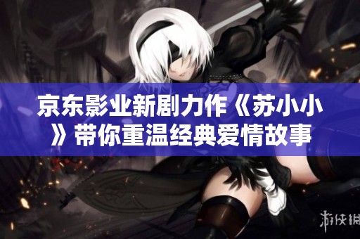 京東影業(yè)新劇力作《蘇小小》帶你重溫經(jīng)典愛情故事