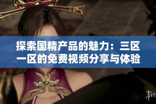 探索國(guó)精產(chǎn)品的魅力：三區(qū)一區(qū)的免費(fèi)視頻分享與體驗(yàn)