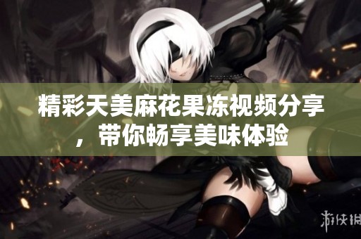 精彩天美麻花果凍視頻分享，帶你暢享美味體驗(yàn)