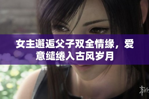 女主邂逅父子雙全情緣，愛意繾綣入古風歲月