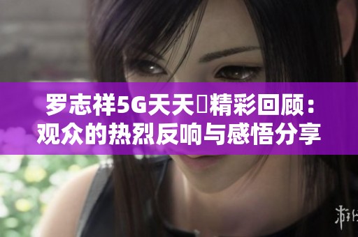 羅志祥5G天天奭精彩回顧：觀眾的熱烈反響與感悟分享