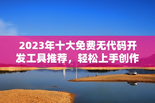 2023年十大免費(fèi)無(wú)代碼開發(fā)工具推薦，輕松上手創(chuàng)作應(yīng)用