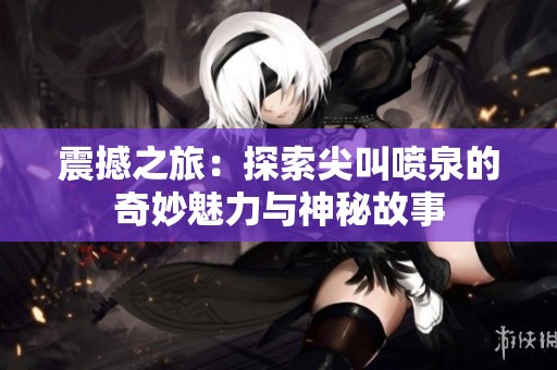 震撼之旅：探索尖叫噴泉的奇妙魅力與神秘故事