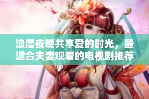 浪漫夜晚共享愛的時光，最適合夫妻觀看的電視劇推薦