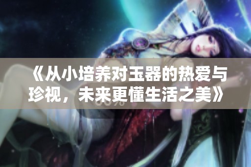 《從小培養(yǎng)對(duì)玉器的熱愛與珍視，未來更懂生活之美》