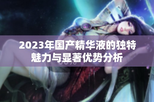2023年國(guó)產(chǎn)精華液的獨(dú)特魅力與顯著優(yōu)勢(shì)分析
