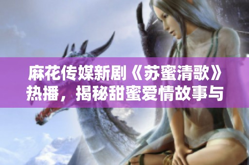 麻花傳媒新劇《蘇蜜清歌》熱播，揭秘甜蜜愛情故事與人生哲理