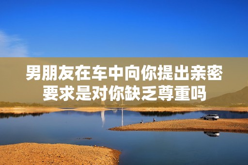 男朋友在車中向你提出親密要求是對(duì)你缺乏尊重嗎