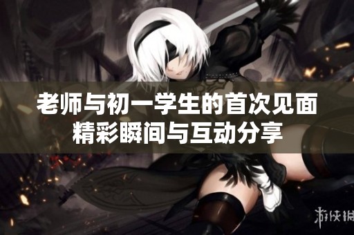老師與初一學(xué)生的首次見(jiàn)面精彩瞬間與互動(dòng)分享