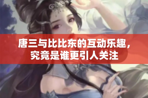 唐三與比比東的互動樂趣，究竟是誰更引人關(guān)注