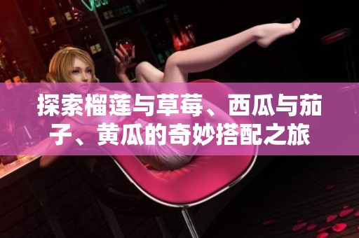 探索榴蓮與草莓、西瓜與茄子、黃瓜的奇妙搭配之旅