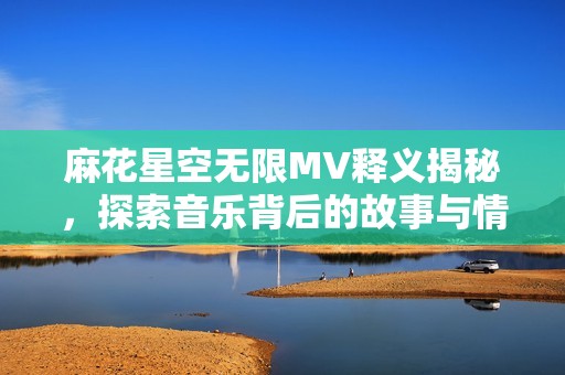 麻花星空無(wú)限MV釋義揭秘，探索音樂(lè)背后的故事與情感