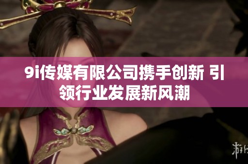 9i傳媒有限公司攜手創(chuàng)新 引領(lǐng)行業(yè)發(fā)展新風(fēng)潮