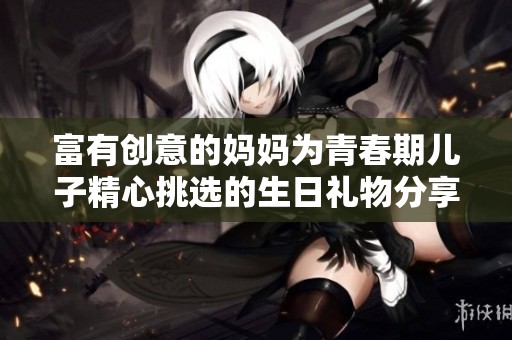 富有創(chuàng)意的媽媽為青春期兒子精心挑選的生日禮物分享