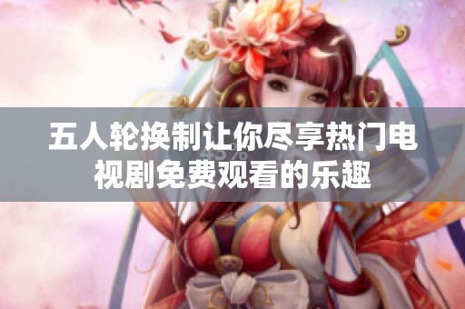 五人輪換制讓你盡享熱門電視劇免費(fèi)觀看的樂趣