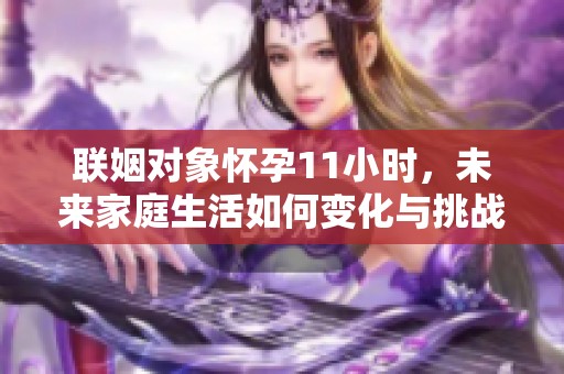聯(lián)姻對象懷孕11小時(shí)，未來家庭生活如何變化與挑戰(zhàn)