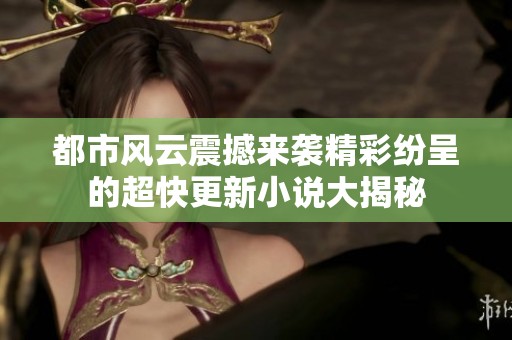 都市風(fēng)云震撼來襲精彩紛呈的超快更新小說大揭秘