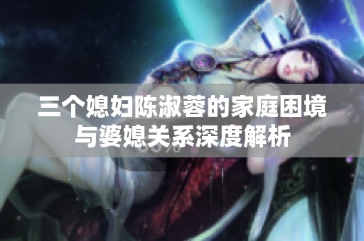 三個媳婦陳淑蓉的家庭困境與婆媳關(guān)系深度解析