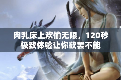 肉乳床上歡愉無限，120秒極致體驗(yàn)讓你欲罷不能