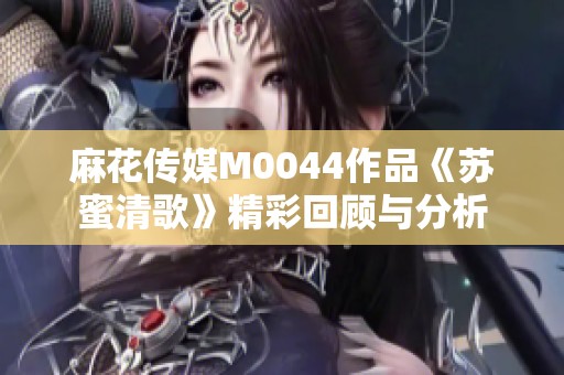 麻花傳媒M0044作品《蘇蜜清歌》精彩回顧與分析
