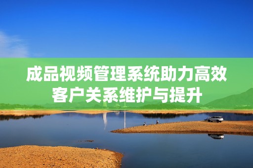 成品視頻管理系統(tǒng)助力高效客戶關(guān)系維護(hù)與提升