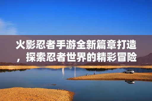 火影忍者手游全新篇章打造，探索忍者世界的精彩冒險之旅