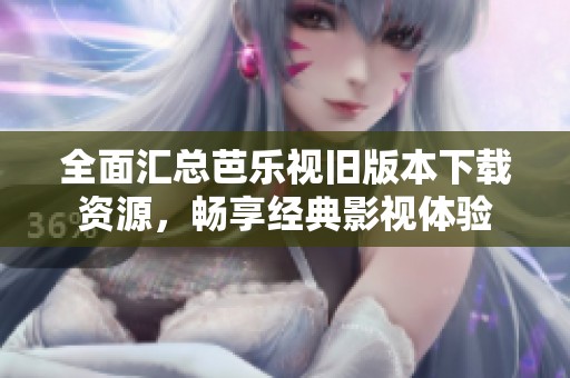全面匯總芭樂視舊版本下載資源，暢享經(jīng)典影視體驗(yàn)