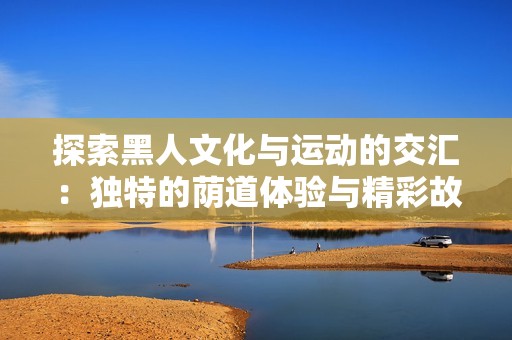 探索黑人文化與運(yùn)動(dòng)的交匯：獨(dú)特的蔭道體驗(yàn)與精彩故事