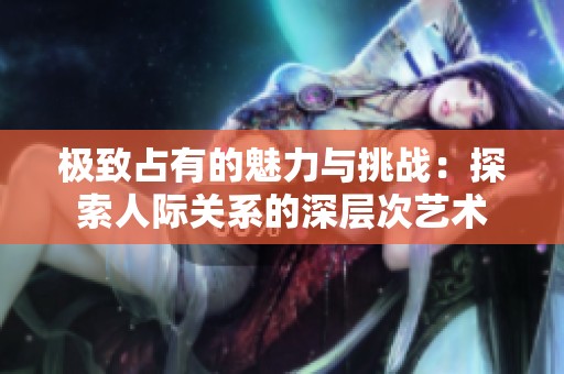 極致占有的魅力與挑戰(zhàn)：探索人際關系的深層次藝術
