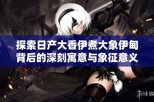 探索日產(chǎn)大香伊煮大象伊甸背后的深刻寓意與象征意義